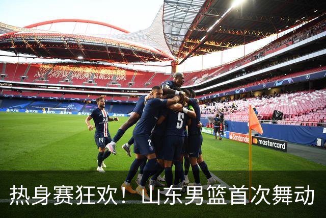 热身赛狂欢！山东男篮首次舞动“班顿”能量，磨合之路仍需加油